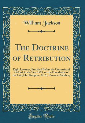 Full Download The Doctrine of Retribution: Eight Lectures, Preached Before the University of Oxford, in the Year 1875, on the Foundation of the Late John Bampton, M.A., Canon of Salisbury (Classic Reprint) - William Jackson | PDF