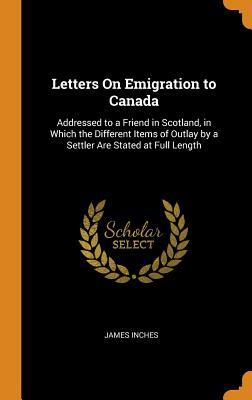 Full Download Letters on Emigration to Canada: Addressed to a Friend in Scotland, in Which the Different Items of Outlay by a Settler Are Stated at Full Length - James Inches file in ePub