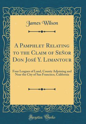 Full Download A Pamphlet Relating to the Claim of Señor Don José Y. Limantour: Four Leagues of Land, County Adjoining and Near the City of San Francisco, California (Classic Reprint) - James Wilson | PDF