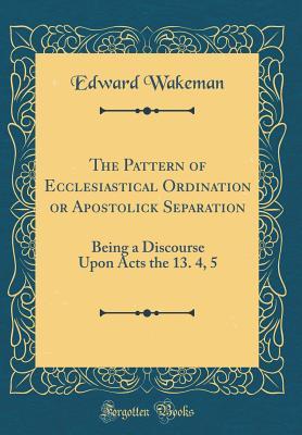 Full Download The Pattern of Ecclesiastical Ordination or Apostolick Separation: Being a Discourse Upon Acts the 13. 4, 5 (Classic Reprint) - Edward Wakeman | PDF