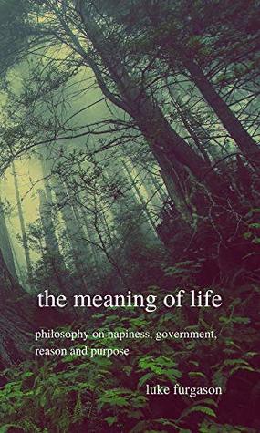 Full Download The Meaning of Life: Philosophy on Happiness, Government, Reason and Purpose - Luke Furgason | ePub