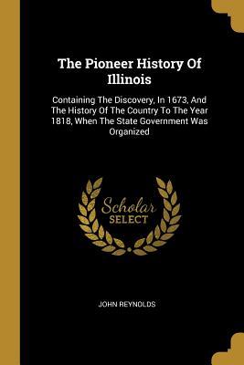 Read Online The Pioneer History Of Illinois: Containing The Discovery, In 1673, And The History Of The Country To The Year 1818, When The State Government Was Organized - John Reynolds file in ePub