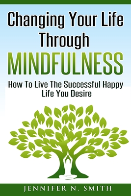 Full Download Changing Your Life Through Mindfulness: How To Live The Successful Happy Life You Desire - Jennifer N. Smith file in ePub